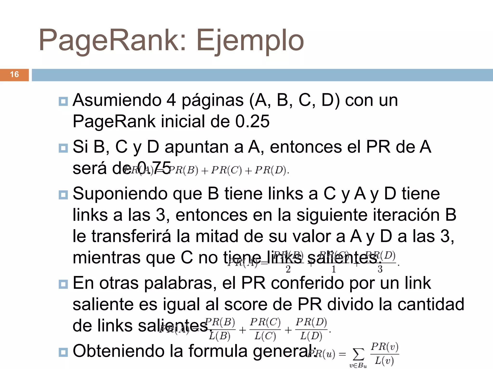 PageRank: Ejemplo
 Asumiendo 4 páginas (A, B, C, D) con un
PageRank inicial de 0.25
 Si B, C y D apuntan a A, entonces el PR de A
será de 0.75
 Suponiendo que B tiene links a C y A y D tiene
links a las 3, entonces en la siguiente iteración B
le transferirá la mitad de su valor a A y D a las 3,
mientras que C no tiene links salientes.
 En otras palabras, el PR conferido por un link
saliente es igual al score de PR divido la cantidad
de links salientes.
 Obteniendo la formula general:
16
 