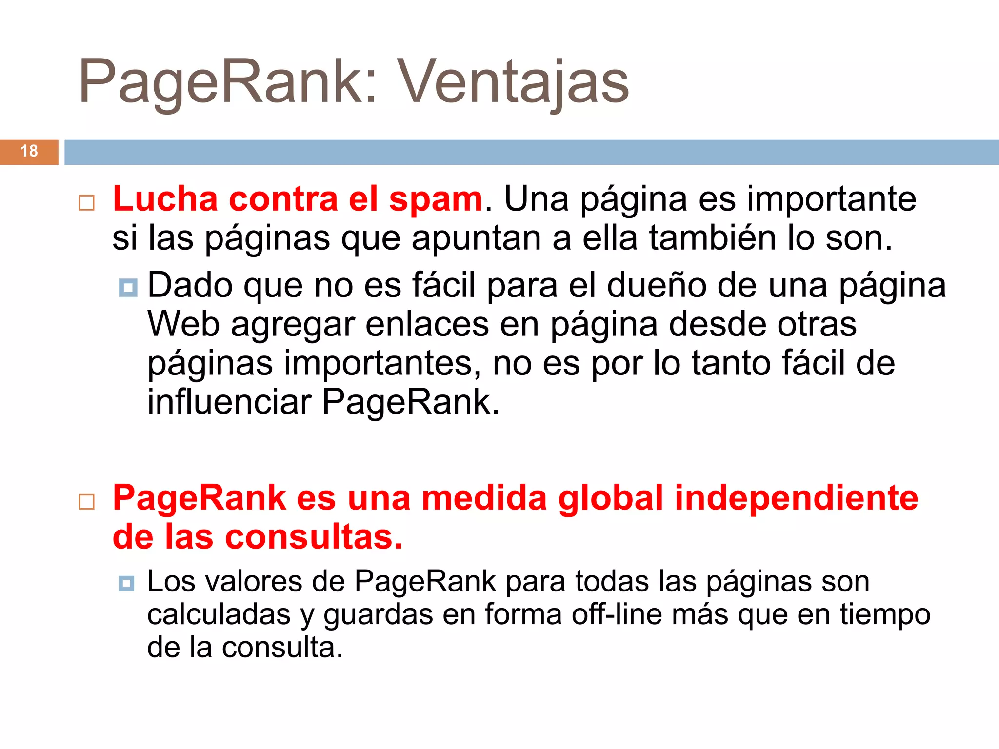 PageRank: Ventajas
 Lucha contra el spam. Una página es importante
si las páginas que apuntan a ella también lo son.
 Dado que no es fácil para el dueño de una página
Web agregar enlaces en página desde otras
páginas importantes, no es por lo tanto fácil de
influenciar PageRank.
 PageRank es una medida global independiente
de las consultas.
 Los valores de PageRank para todas las páginas son
calculadas y guardas en forma off-line más que en tiempo
de la consulta.
18
 