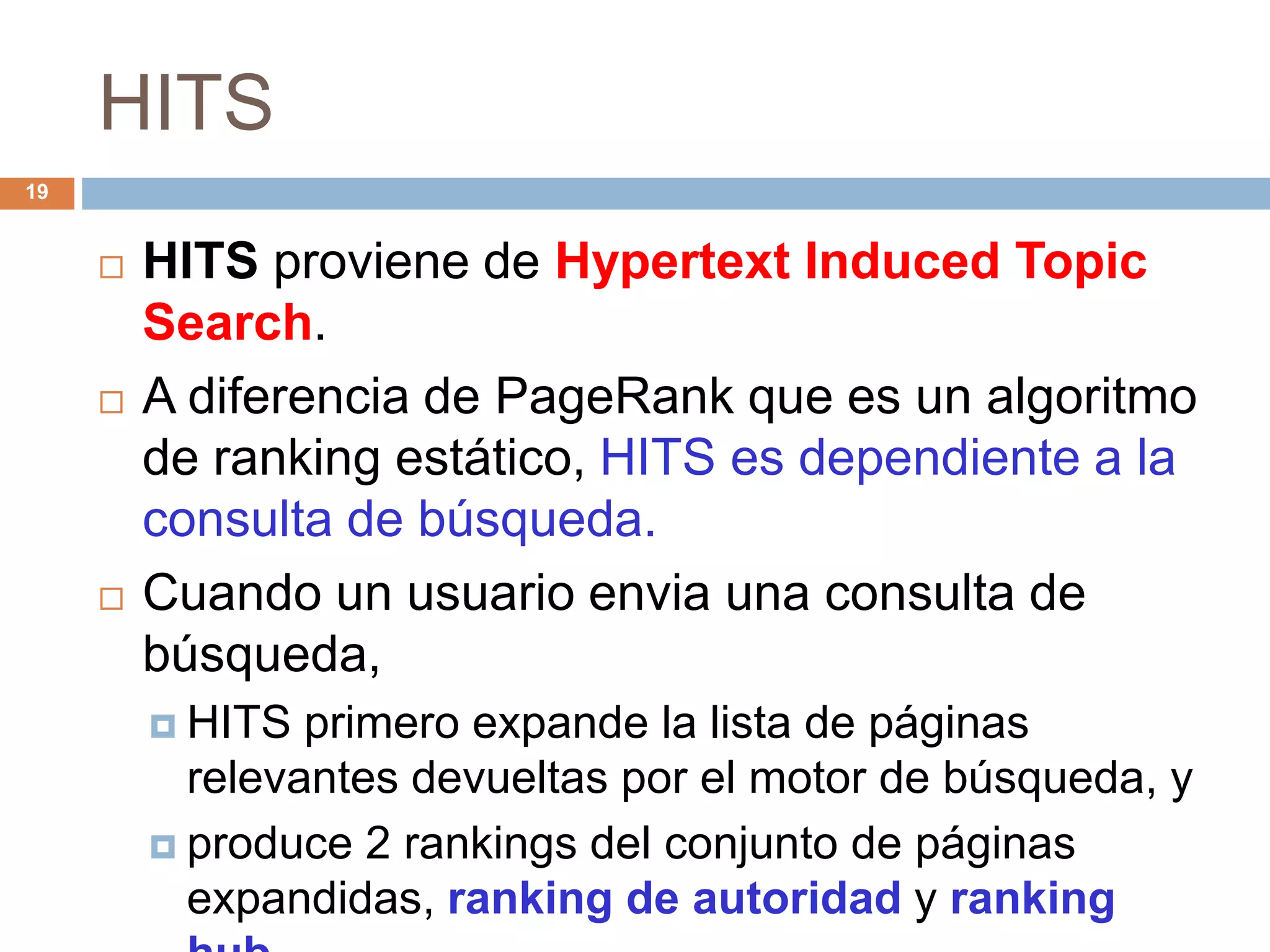 HITS
 HITS proviene de Hypertext Induced Topic
Search.
 A diferencia de PageRank que es un algoritmo
de ranking estático, HITS es dependiente a la
consulta de búsqueda.
 Cuando un usuario envia una consulta de
búsqueda,
 HITS primero expande la lista de páginas
relevantes devueltas por el motor de búsqueda, y
 produce 2 rankings del conjunto de páginas
expandidas, ranking de autoridad y ranking
19
 