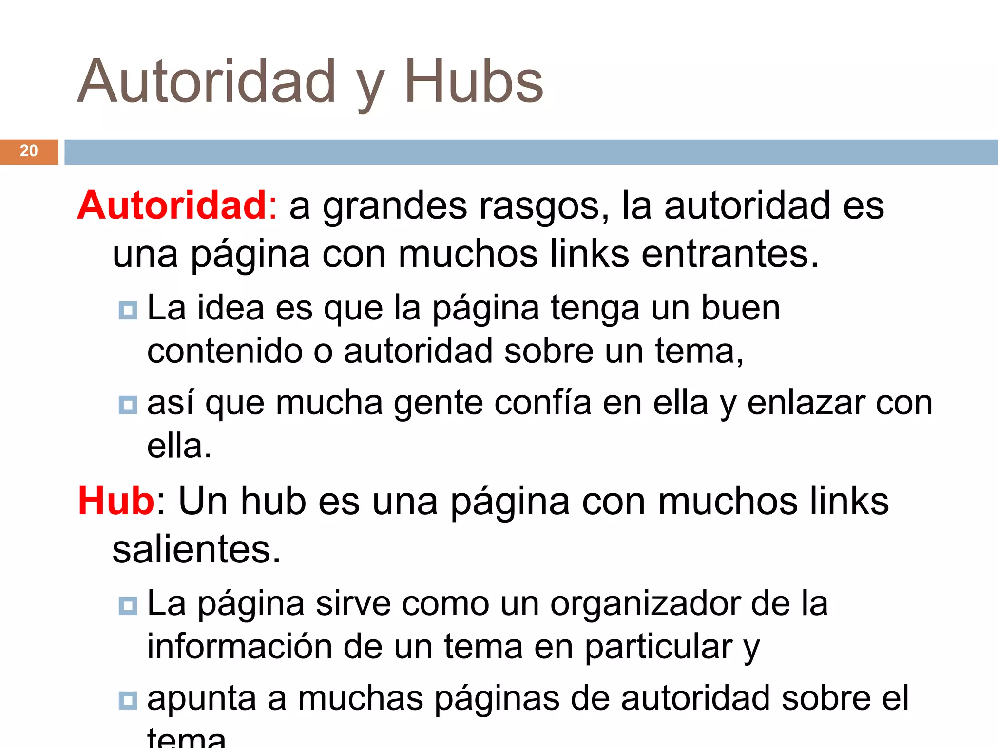 Autoridad y Hubs
Autoridad: a grandes rasgos, la autoridad es
una página con muchos links entrantes.
 La idea es que la página tenga un buen
contenido o autoridad sobre un tema,
 así que mucha gente confía en ella y enlazar con
ella.
Hub: Un hub es una página con muchos links
salientes.
 La página sirve como un organizador de la
información de un tema en particular y
 apunta a muchas páginas de autoridad sobre el
20
 