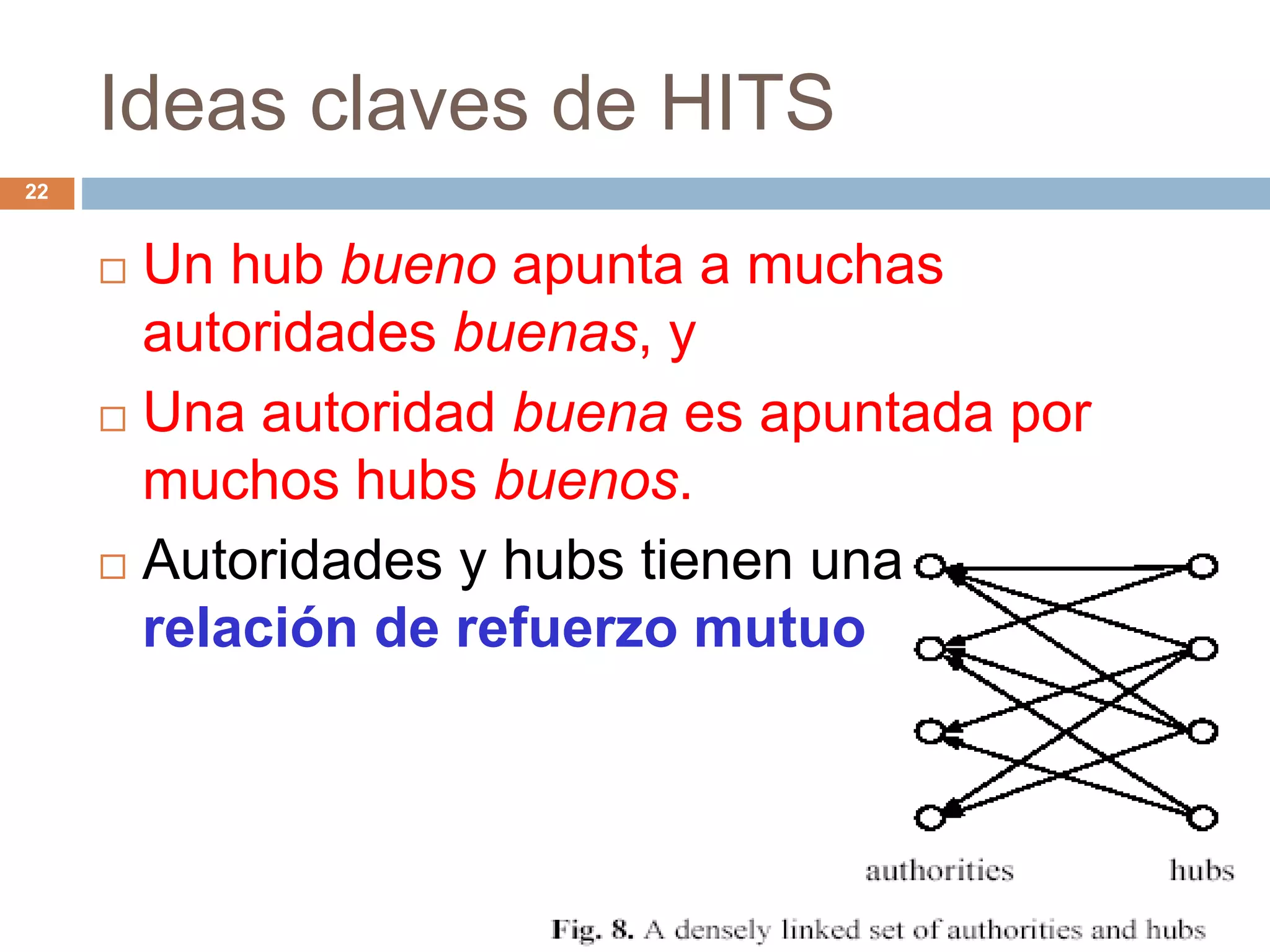 Ideas claves de HITS
22
 Un hub bueno apunta a muchas
autoridades buenas, y
 Una autoridad buena es apuntada por
muchos hubs buenos.
 Autoridades y hubs tienen una
relación de refuerzo mutuo
 