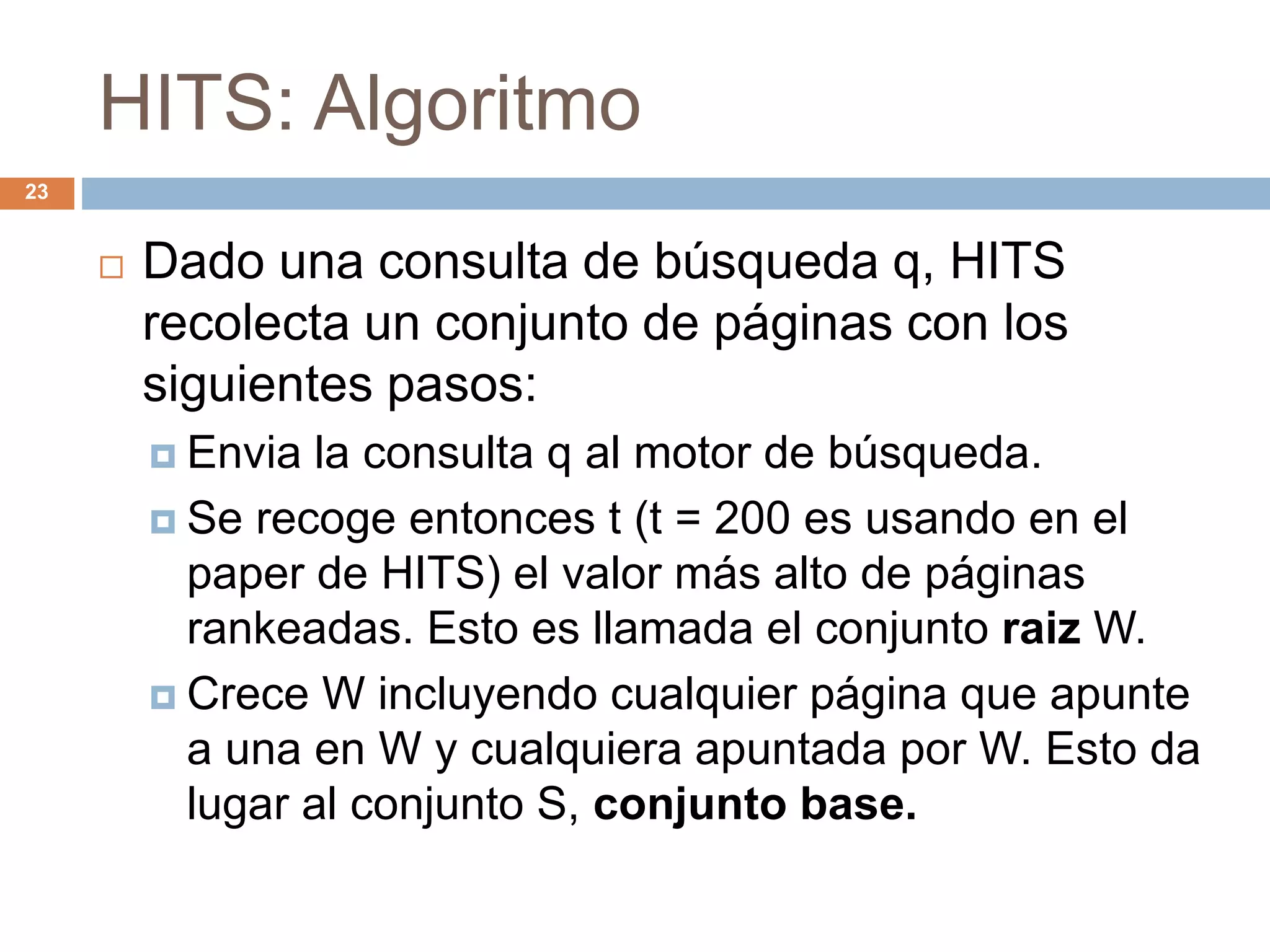 HITS: Algoritmo
23
 Dado una consulta de búsqueda q, HITS
recolecta un conjunto de páginas con los
siguientes pasos:
 Envia la consulta q al motor de búsqueda.
 Se recoge entonces t (t = 200 es usando en el
paper de HITS) el valor más alto de páginas
rankeadas. Esto es llamada el conjunto raiz W.
 Crece W incluyendo cualquier página que apunte
a una en W y cualquiera apuntada por W. Esto da
lugar al conjunto S, conjunto base.
 