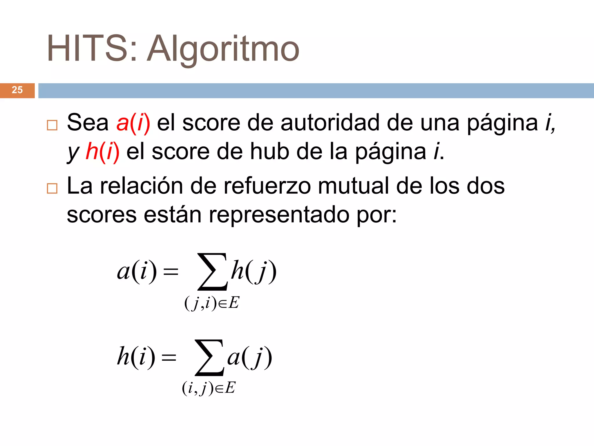 HITS: Algoritmo
25
 Sea a(i) el score de autoridad de una página i,
y h(i) el score de hub de la página i.
 La relación de refuerzo mutual de los dos
scores están representado por:


Eij
jhia
),(
)()(


Eji
jaih
),(
)()(
 