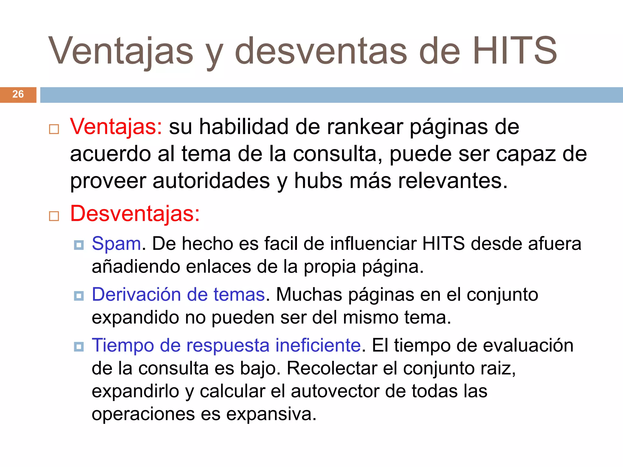 Ventajas y desventas de HITS
26
 Ventajas: su habilidad de rankear páginas de
acuerdo al tema de la consulta, puede ser capaz de
proveer autoridades y hubs más relevantes.
 Desventajas:
 Spam. De hecho es facil de influenciar HITS desde afuera
añadiendo enlaces de la propia página.
 Derivación de temas. Muchas páginas en el conjunto
expandido no pueden ser del mismo tema.
 Tiempo de respuesta ineficiente. El tiempo de evaluación
de la consulta es bajo. Recolectar el conjunto raiz,
expandirlo y calcular el autovector de todas las
operaciones es expansiva.
 