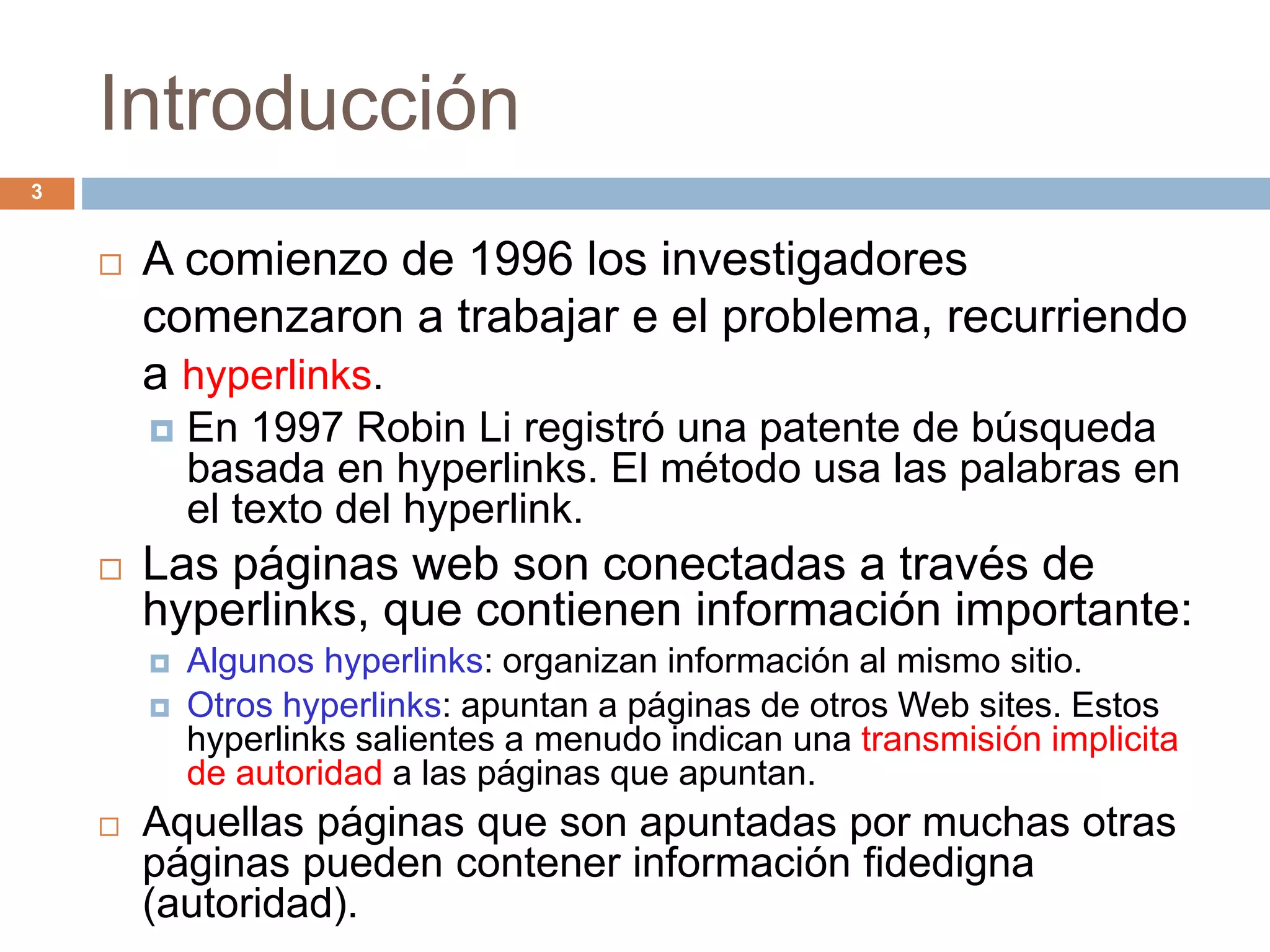 Introducción
 A comienzo de 1996 los investigadores
comenzaron a trabajar e el problema, recurriendo
a hyperlinks.
 En 1997 Robin Li registró una patente de búsqueda
basada en hyperlinks. El método usa las palabras en
el texto del hyperlink.
 Las páginas web son conectadas a través de
hyperlinks, que contienen información importante:
 Algunos hyperlinks: organizan información al mismo sitio.
 Otros hyperlinks: apuntan a páginas de otros Web sites. Estos
hyperlinks salientes a menudo indican una transmisión implicita
de autoridad a las páginas que apuntan.
 Aquellas páginas que son apuntadas por muchas otras
páginas pueden contener información fidedigna
(autoridad).
3
 