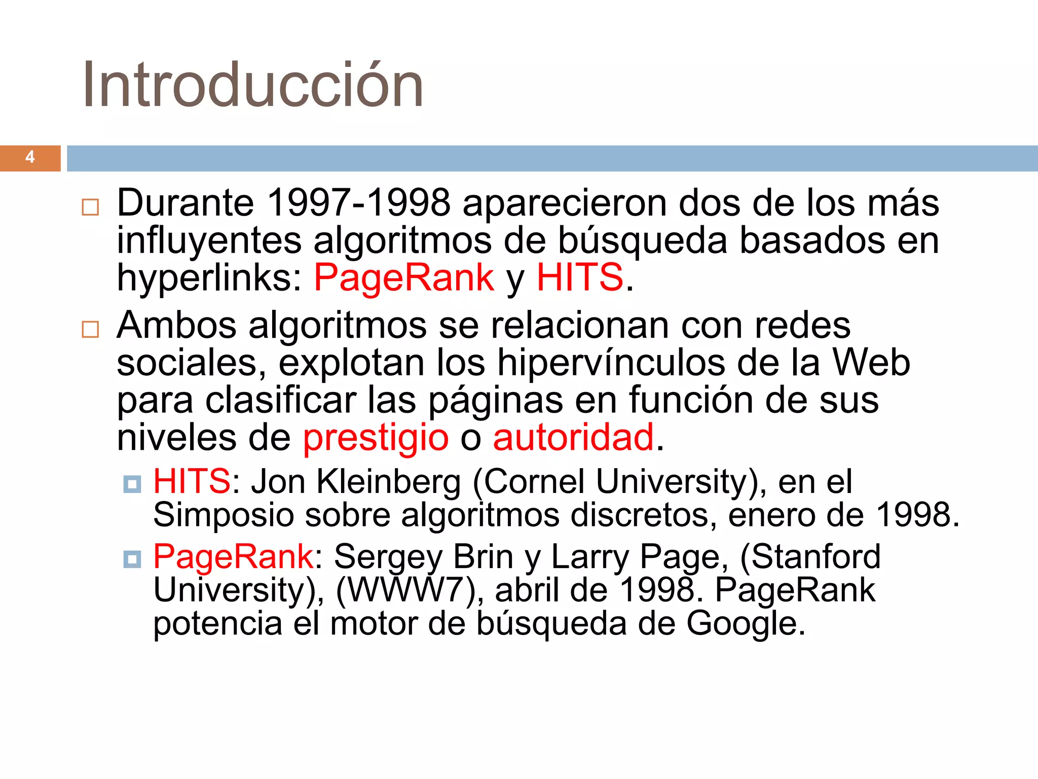 Introducción
 Durante 1997-1998 aparecieron dos de los más
influyentes algoritmos de búsqueda basados en
hyperlinks: PageRank y HITS.
 Ambos algoritmos se relacionan con redes
sociales, explotan los hipervínculos de la Web
para clasificar las páginas en función de sus
niveles de prestigio o autoridad.
 HITS: Jon Kleinberg (Cornel University), en el
Simposio sobre algoritmos discretos, enero de 1998.
 PageRank: Sergey Brin y Larry Page, (Stanford
University), (WWW7), abril de 1998. PageRank
potencia el motor de búsqueda de Google.
4
 