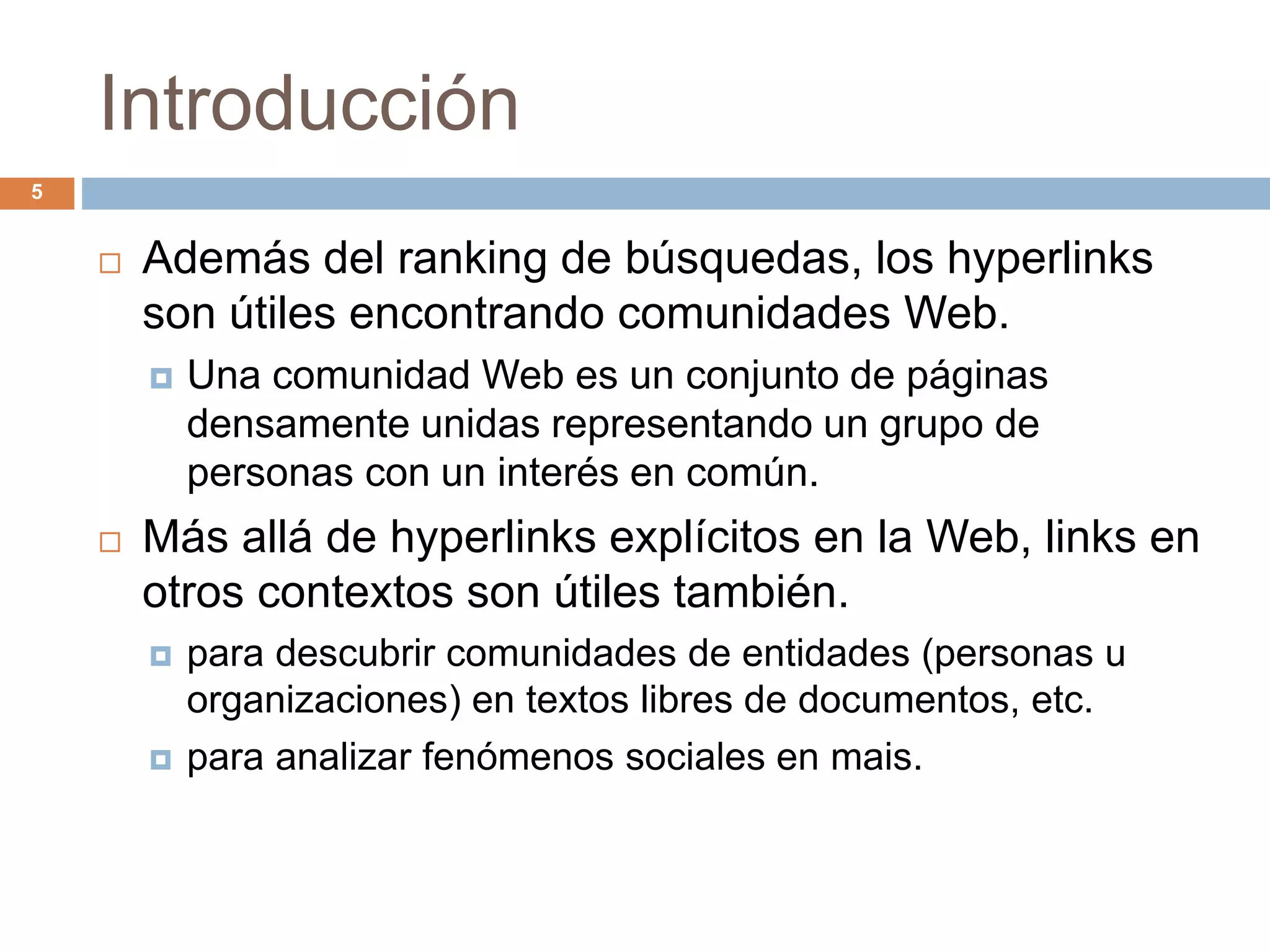 Introducción
 Además del ranking de búsquedas, los hyperlinks
son útiles encontrando comunidades Web.
 Una comunidad Web es un conjunto de páginas
densamente unidas representando un grupo de
personas con un interés en común.
 Más allá de hyperlinks explícitos en la Web, links en
otros contextos son útiles también.
 para descubrir comunidades de entidades (personas u
organizaciones) en textos libres de documentos, etc.
 para analizar fenómenos sociales en mais.
5
 