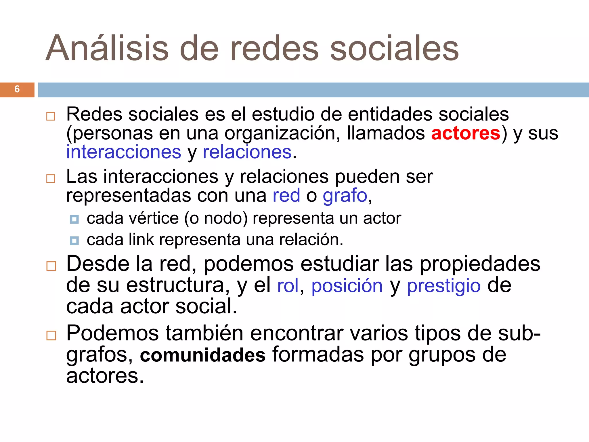 Análisis de redes sociales
 Redes sociales es el estudio de entidades sociales
(personas en una organización, llamados actores) y sus
interacciones y relaciones.
 Las interacciones y relaciones pueden ser
representadas con una red o grafo,
 cada vértice (o nodo) representa un actor
 cada link representa una relación.
 Desde la red, podemos estudiar las propiedades
de su estructura, y el rol, posición y prestigio de
cada actor social.
 Podemos también encontrar varios tipos de sub-
grafos, comunidades formadas por grupos de
actores.
6
 