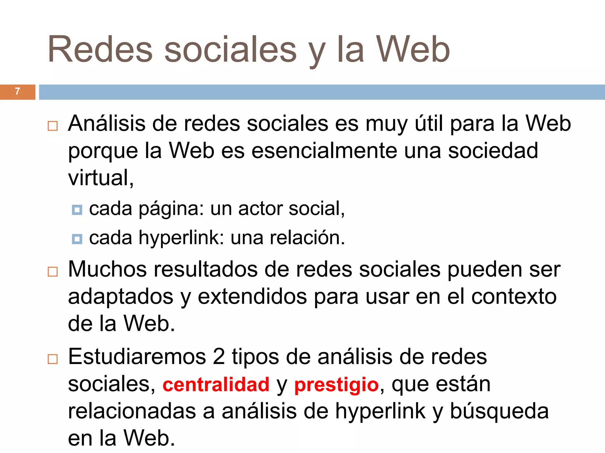Redes sociales y la Web
 Análisis de redes sociales es muy útil para la Web
porque la Web es esencialmente una sociedad
virtual,
 cada página: un actor social,
 cada hyperlink: una relación.
 Muchos resultados de redes sociales pueden ser
adaptados y extendidos para usar en el contexto
de la Web.
 Estudiaremos 2 tipos de análisis de redes
sociales, centralidad y prestigio, que están
relacionadas a análisis de hyperlink y búsqueda
en la Web.
7
 