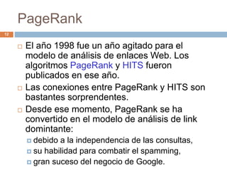 PageRank
 El año 1998 fue un año agitado para el
modelo de análisis de enlaces Web. Los
algoritmos PageRank y HITS fueron
publicados en ese año.
 Las conexiones entre PageRank y HITS son
bastantes sorprendentes.
 Desde ese momento, PageRank se ha
convertido en el modelo de análisis de link
domintante:
 debido a la independencia de las consultas,
 su habilidad para combatir el spamming,
 gran suceso del negocio de Google.
12
 