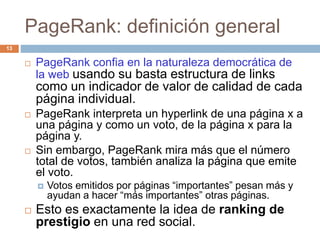 PageRank: definición general
 PageRank confia en la naturaleza democrática de
la web usando su basta estructura de links
como un indicador de valor de calidad de cada
página individual.
 PageRank interpreta un hyperlink de una página x a
una página y como un voto, de la página x para la
página y.
 Sin embargo, PageRank mira más que el número
total de votos, también analiza la página que emite
el voto.
 Votos emitidos por páginas “importantes” pesan más y
ayudan a hacer “más importantes” otras páginas.
 Esto es exactamente la idea de ranking de
prestigio en una red social.
13
 
