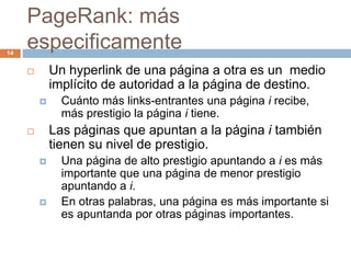 PageRank: más
especificamente
 Un hyperlink de una página a otra es un medio
implícito de autoridad a la página de destino.
 Cuánto más links-entrantes una página i recibe,
más prestigio la página i tiene.
 Las páginas que apuntan a la página i también
tienen su nivel de prestigio.
 Una página de alto prestigio apuntando a i es más
importante que una página de menor prestigio
apuntando a i.
 En otras palabras, una página es más importante si
es apuntanda por otras páginas importantes.
14
 