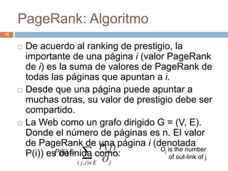 PageRank: Algoritmo
 De acuerdo al ranking de prestigio, la
importante de una página i (valor PageRank
de i) es la suma de valores de PageRank de
todas las páginas que apuntan a i.
 Desde que una página puede apuntar a
muchas otras, su valor de prestigio debe ser
compartido.
 La Web como un grafo dirigido G = (V, E).
Donde el número de páginas es n. El valor
de PageRank de una página i (denotada
P(i)) es definida como:,
)(
)(
),(


Eij jO
jP
iP Oj is the number
of out-link of j
15
 