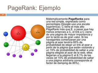 PageRank: Ejemplo
Matematicamente PageRanks para
una red simple, expresado como
porcentajes (Google usa una escala
logaritmica). C tiene el más alto
PageRank más que E, a pesar que hay
menos enlances a C, el link a C viene
de una página de mayor importancia y
por lo tanto es de gran valor. Si los
navegantes comenzaran por una
página al azar tendría 85% de
probabilidad de elegir un link al azar a
partir de la página que están visitando y
un 15% de probabilidad de saltar a una
página elegida al azar de la web, ellos
llegarían a la página E el 8,1% de las
veces (el 15% de probabilidad de saltar
a una página arbitraria corresponde al
factor de damping de 85%).
17
 