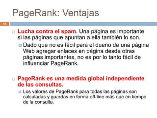 PageRank: Ventajas
 Lucha contra el spam. Una página es importante
si las páginas que apuntan a ella también lo son.
 Dado que no es fácil para el dueño de una página
Web agregar enlaces en página desde otras
páginas importantes, no es por lo tanto fácil de
influenciar PageRank.
 PageRank es una medida global independiente
de las consultas.
 Los valores de PageRank para todas las páginas son
calculadas y guardas en forma off-line más que en tiempo
de la consulta.
18
 