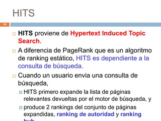 HITS
 HITS proviene de Hypertext Induced Topic
Search.
 A diferencia de PageRank que es un algoritmo
de ranking estático, HITS es dependiente a la
consulta de búsqueda.
 Cuando un usuario envia una consulta de
búsqueda,
 HITS primero expande la lista de páginas
relevantes devueltas por el motor de búsqueda, y
 produce 2 rankings del conjunto de páginas
expandidas, ranking de autoridad y ranking
19
 