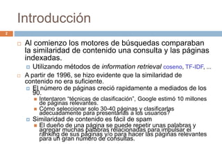 Introducción
 Al comienzo los motores de búsquedas comparaban
la similaridad de contenido una consulta y las páginas
indexadas.
 Utilizando métodos de information retrieval coseno, TF-IDF, ...
 A partir de 1996, se hizo evidente que la similaridad de
contenido no era suficiente.
 El número de páginas creció rapidamente a mediados de los
90.
 Intentaron “técnicas de clasificación”, Google estimó 10 millones
de páginas relevantes.
 Cómo seleccionar solo 30-40 páginas y clasificarlas
adecuadamente para presentarlas a los usuarios?
 Similaridad de contenido es fácil de spam
 El dueño de una página se puede repetir unas palabras y
agregar muchas palabras relacionadas para impulsar el
ranking de sus páginas y/o para hacer las páginas relevantes
para un gran número de consultas.
2
 