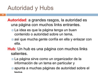 Autoridad y Hubs
Autoridad: a grandes rasgos, la autoridad es
una página con muchos links entrantes.
 La idea es que la página tenga un buen
contenido o autoridad sobre un tema,
 así que mucha gente confía en ella y enlazar con
ella.
Hub: Un hub es una página con muchos links
salientes.
 La página sirve como un organizador de la
información de un tema en particular y
 apunta a muchas páginas de autoridad sobre el
20
 