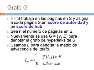 Grafo G
24
 HITS trabaja en las páginas en S y asigna
a cada página S un score de autoridad y
un score de hub.
 Sea n el número de páginas en S.
 Nuevamente se usa G = (V, E) para
denotar el grafo de hyperlinks de S
 Usamos L para denotar la matriz de
adyacencia del grafo.


 

otherwise
Ejiif
Lij
0
),(1
 