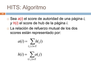 HITS: Algoritmo
25
 Sea a(i) el score de autoridad de una página i,
y h(i) el score de hub de la página i.
 La relación de refuerzo mutual de los dos
scores están representado por:


Eij
jhia
),(
)()(


Eji
jaih
),(
)()(
 