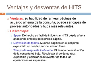 Ventajas y desventas de HITS
26
 Ventajas: su habilidad de rankear páginas de
acuerdo al tema de la consulta, puede ser capaz de
proveer autoridades y hubs más relevantes.
 Desventajas:
 Spam. De hecho es facil de influenciar HITS desde afuera
añadiendo enlaces de la propia página.
 Derivación de temas. Muchas páginas en el conjunto
expandido no pueden ser del mismo tema.
 Tiempo de respuesta ineficiente. El tiempo de evaluación
de la consulta es bajo. Recolectar el conjunto raiz,
expandirlo y calcular el autovector de todas las
operaciones es expansiva.
 
