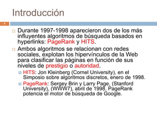 Introducción
 Durante 1997-1998 aparecieron dos de los más
influyentes algoritmos de búsqueda basados en
hyperlinks: PageRank y HITS.
 Ambos algoritmos se relacionan con redes
sociales, explotan los hipervínculos de la Web
para clasificar las páginas en función de sus
niveles de prestigio o autoridad.
 HITS: Jon Kleinberg (Cornel University), en el
Simposio sobre algoritmos discretos, enero de 1998.
 PageRank: Sergey Brin y Larry Page, (Stanford
University), (WWW7), abril de 1998. PageRank
potencia el motor de búsqueda de Google.
4
 