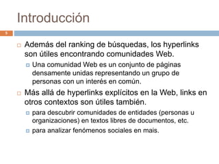 Introducción
 Además del ranking de búsquedas, los hyperlinks
son útiles encontrando comunidades Web.
 Una comunidad Web es un conjunto de páginas
densamente unidas representando un grupo de
personas con un interés en común.
 Más allá de hyperlinks explícitos en la Web, links en
otros contextos son útiles también.
 para descubrir comunidades de entidades (personas u
organizaciones) en textos libres de documentos, etc.
 para analizar fenómenos sociales en mais.
5
 