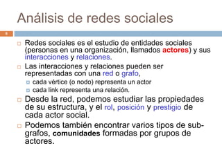 Análisis de redes sociales
 Redes sociales es el estudio de entidades sociales
(personas en una organización, llamados actores) y sus
interacciones y relaciones.
 Las interacciones y relaciones pueden ser
representadas con una red o grafo,
 cada vértice (o nodo) representa un actor
 cada link representa una relación.
 Desde la red, podemos estudiar las propiedades
de su estructura, y el rol, posición y prestigio de
cada actor social.
 Podemos también encontrar varios tipos de sub-
grafos, comunidades formadas por grupos de
actores.
6
 