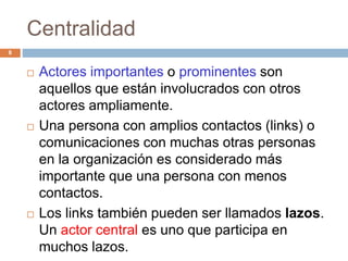 Centralidad
 Actores importantes o prominentes son
aquellos que están involucrados con otros
actores ampliamente.
 Una persona con amplios contactos (links) o
comunicaciones con muchas otras personas
en la organización es considerado más
importante que una persona con menos
contactos.
 Los links también pueden ser llamados lazos.
Un actor central es uno que participa en
muchos lazos.
8
 