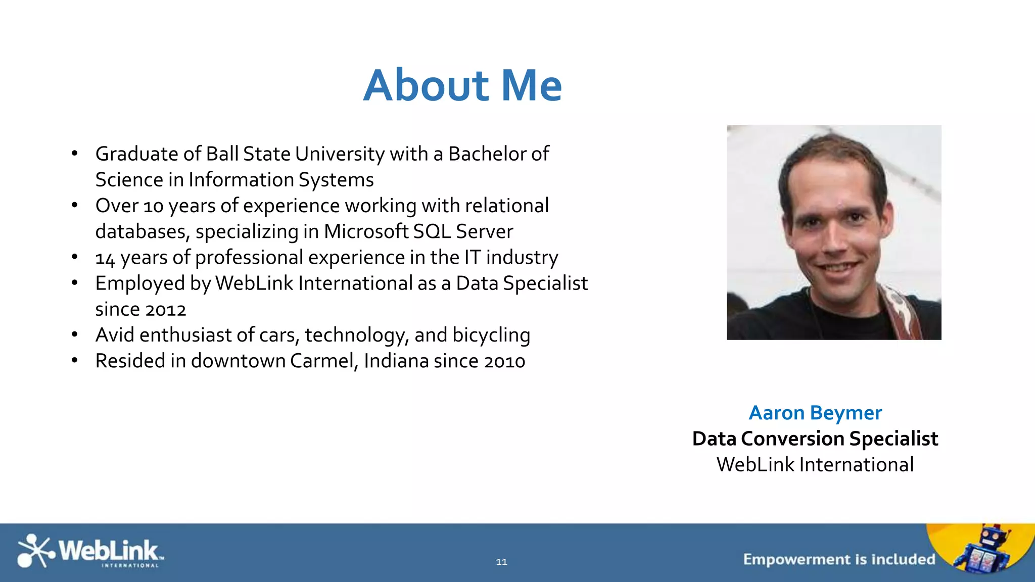 About Me
11
Aaron Beymer
Data Conversion Specialist
WebLink International
• Graduate of Ball State University with a Bachelor of
Science in Information Systems
• Over 10 years of experience working with relational
databases, specializing in Microsoft SQL Server
• 14 years of professional experience in the IT industry
• Employed byWebLink International as a Data Specialist
since 2012
• Avid enthusiast of cars, technology, and bicycling
• Resided in downtown Carmel, Indiana since 2010
 