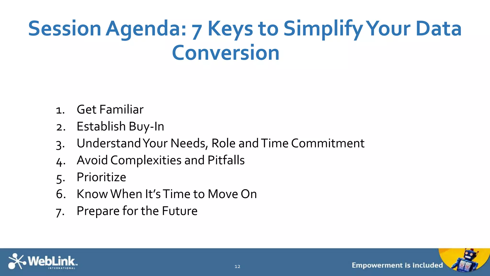 Session Agenda: 7 Keys to SimplifyYour Data
Conversion
1. Get Familiar
2. Establish Buy-In
3. UnderstandYour Needs, Role andTime Commitment
4. Avoid Complexities and Pitfalls
5. Prioritize
6. KnowWhen It’sTime to Move On
7. Prepare for the Future
12
 