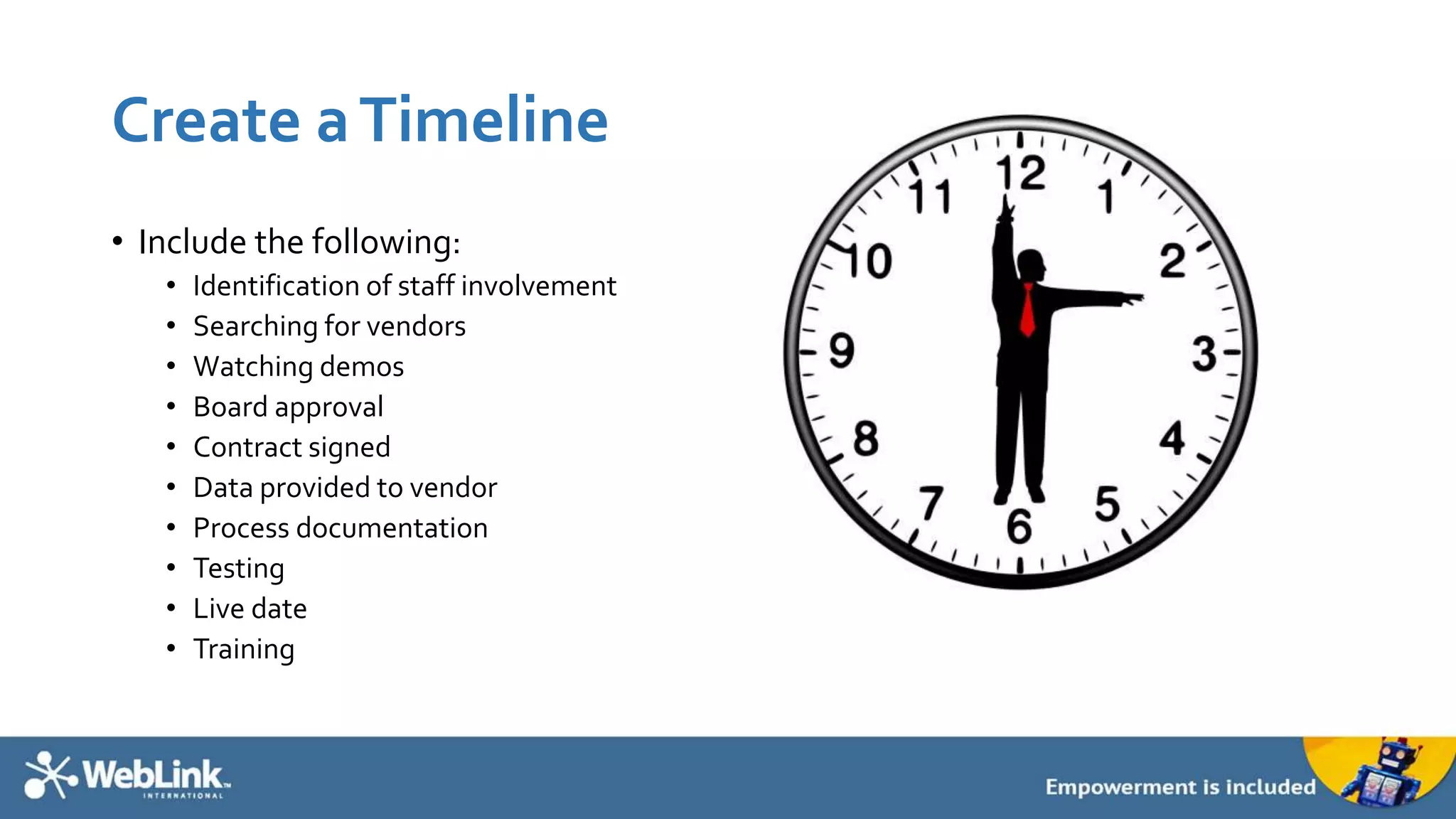 Create aTimeline
• Include the following:
• Identification of staff involvement
• Searching for vendors
• Watching demos
• Board approval
• Contract signed
• Data provided to vendor
• Process documentation
• Testing
• Live date
• Training
 