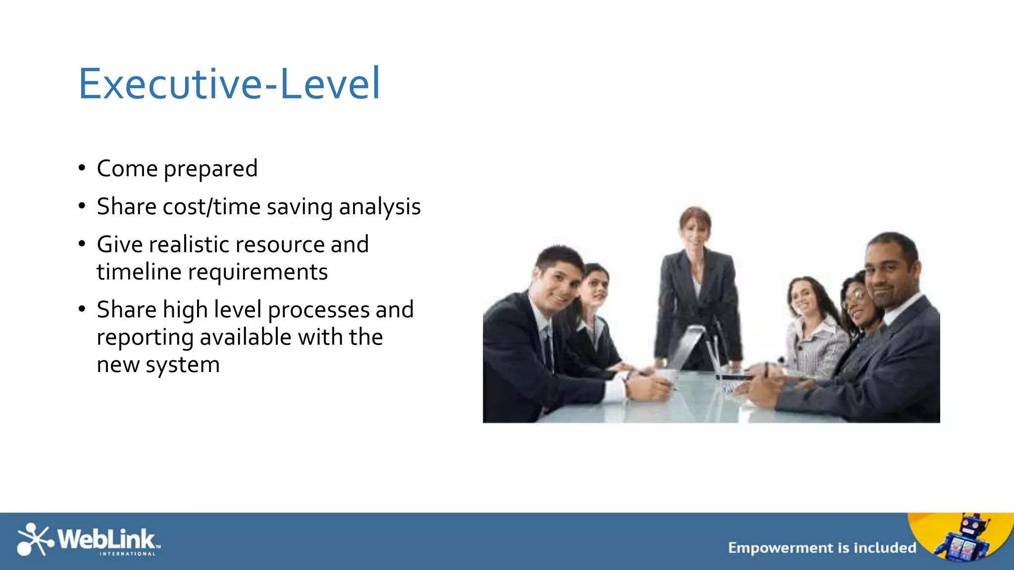 Executive-Level
• Come prepared
• Share cost/time saving analysis
• Give realistic resource and
timeline requirements
• Share high level processes and
reporting available with the
new system
 