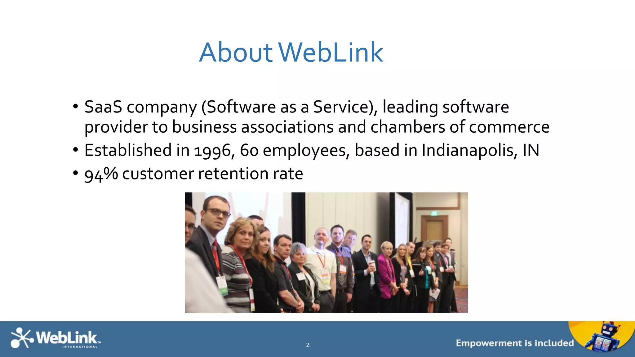 AboutWebLink
• SaaS company (Software as a Service), leading software
provider to business associations and chambers of commerce
• Established in 1996, 60 employees, based in Indianapolis, IN
• 94% customer retention rate
2
 