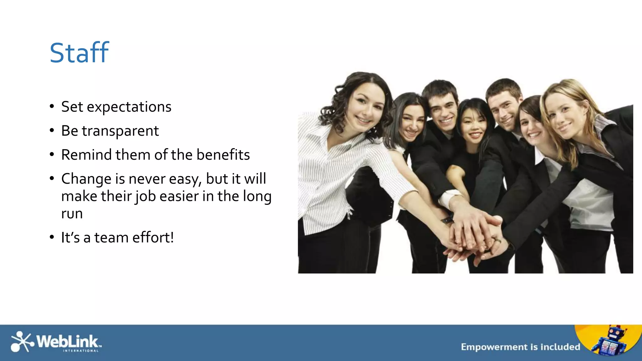 Staff
• Set expectations
• Be transparent
• Remind them of the benefits
• Change is never easy, but it will
make their job easier in the long
run
• It’s a team effort!
 