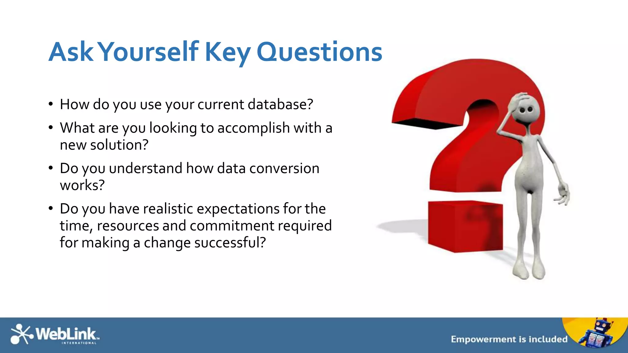 AskYourself Key Questions
• How do you use your current database?
• What are you looking to accomplish with a
new solution?
• Do you understand how data conversion
works?
• Do you have realistic expectations for the
time, resources and commitment required
for making a change successful?
 