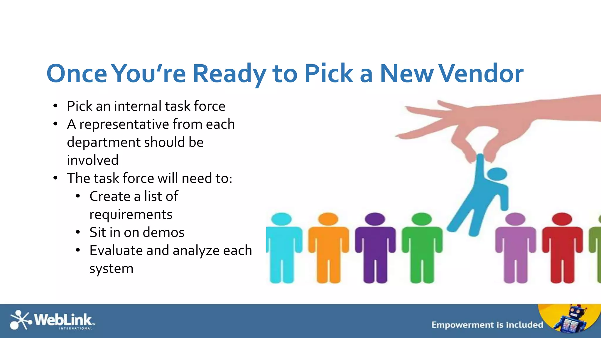 OnceYou’re Ready to Pick a NewVendor
• Pick an internal task force
• A representative from each
department should be
involved
• The task force will need to:
• Create a list of
requirements
• Sit in on demos
• Evaluate and analyze each
system
 