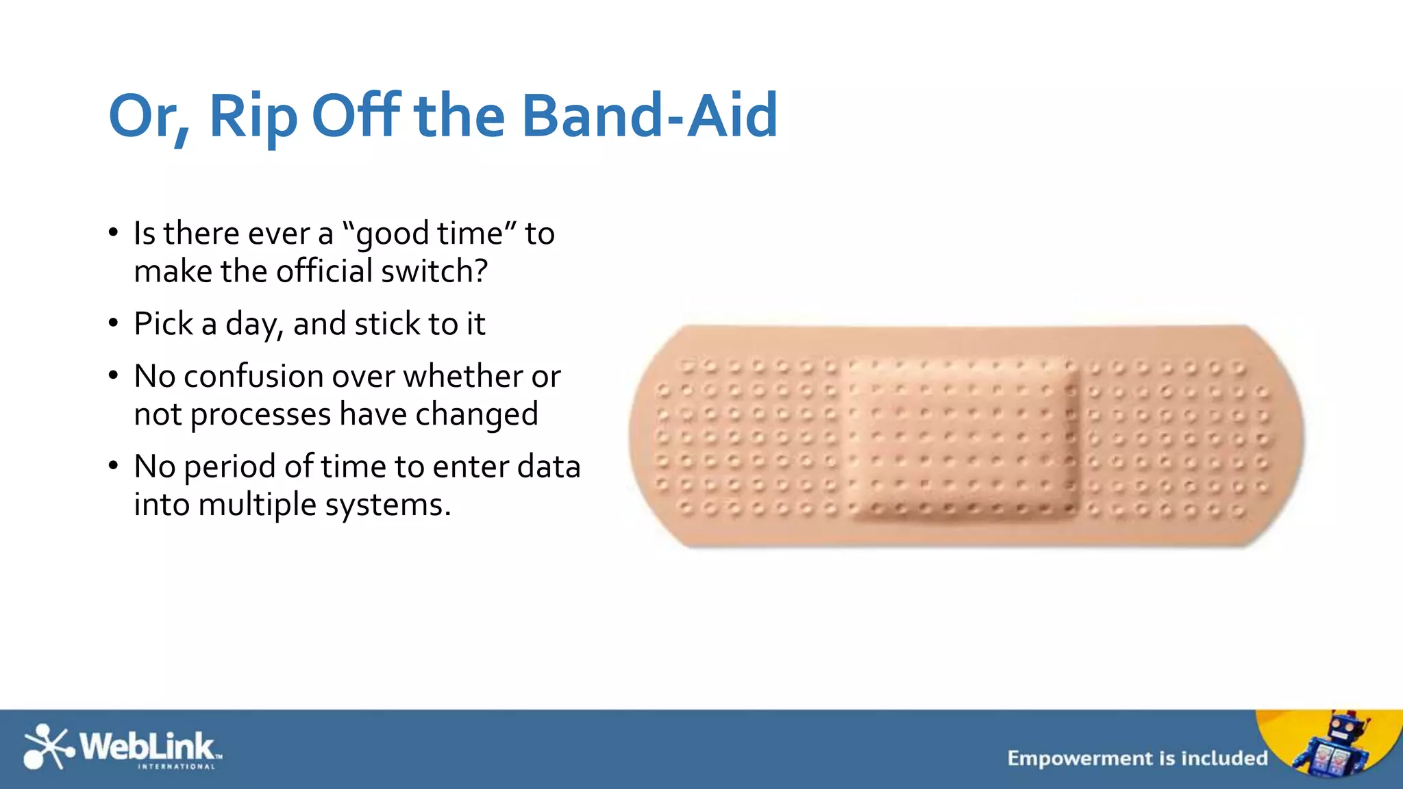 Or, Rip Off the Band-Aid
• Is there ever a “good time” to
make the official switch?
• Pick a day, and stick to it
• No confusion over whether or
not processes have changed
• No period of time to enter data
into multiple systems.
 