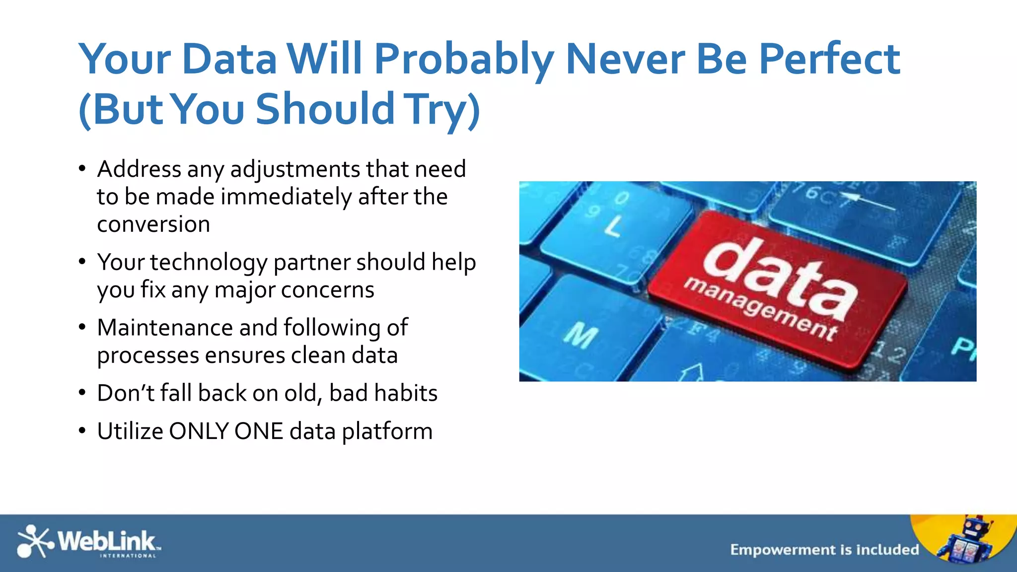 Your Data Will Probably Never Be Perfect
(ButYou ShouldTry)
• Address any adjustments that need
to be made immediately after the
conversion
• Your technology partner should help
you fix any major concerns
• Maintenance and following of
processes ensures clean data
• Don’t fall back on old, bad habits
• Utilize ONLY ONE data platform
 