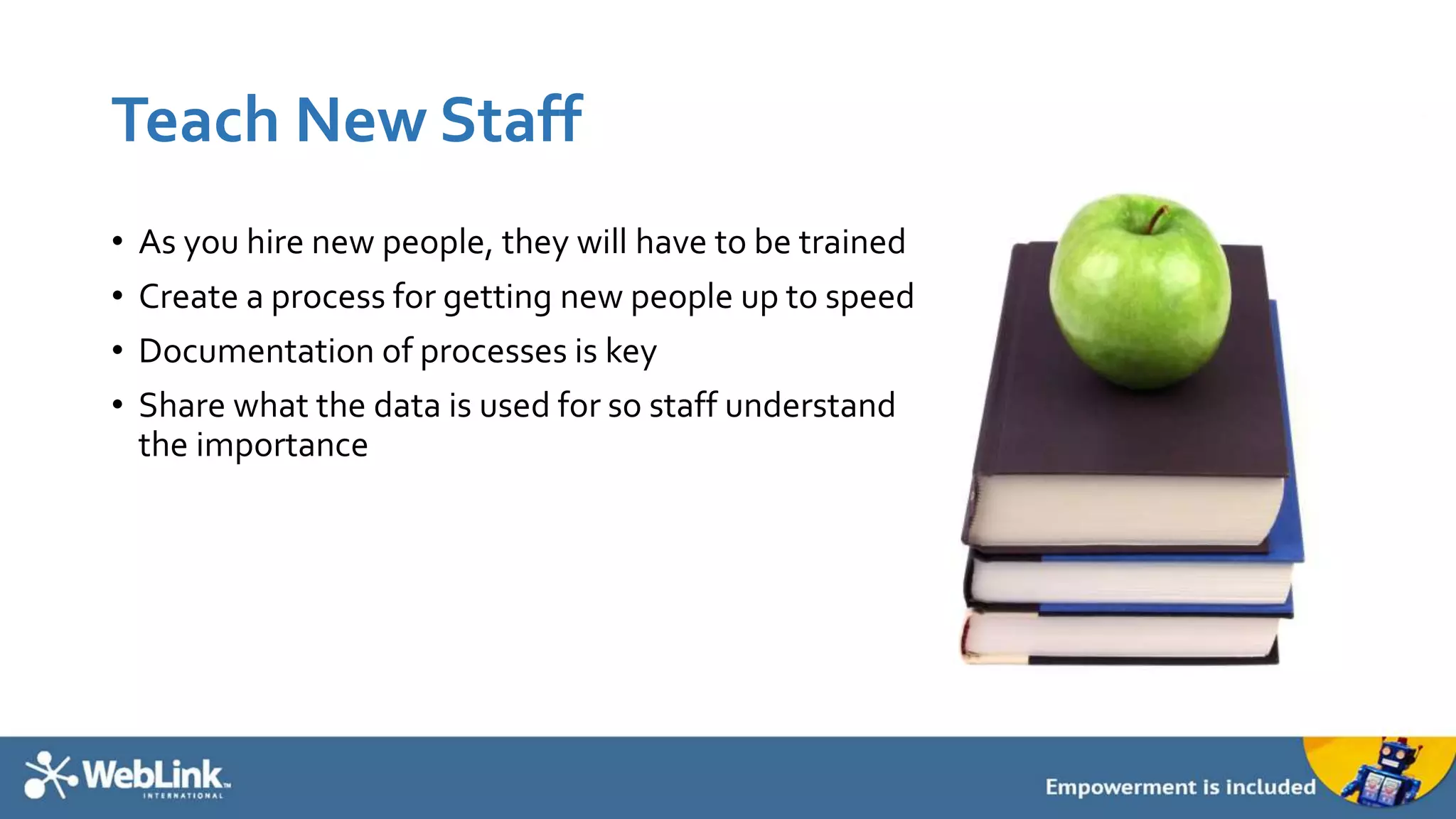 Teach New Staff
• As you hire new people, they will have to be trained
• Create a process for getting new people up to speed
• Documentation of processes is key
• Share what the data is used for so staff understand
the importance
 