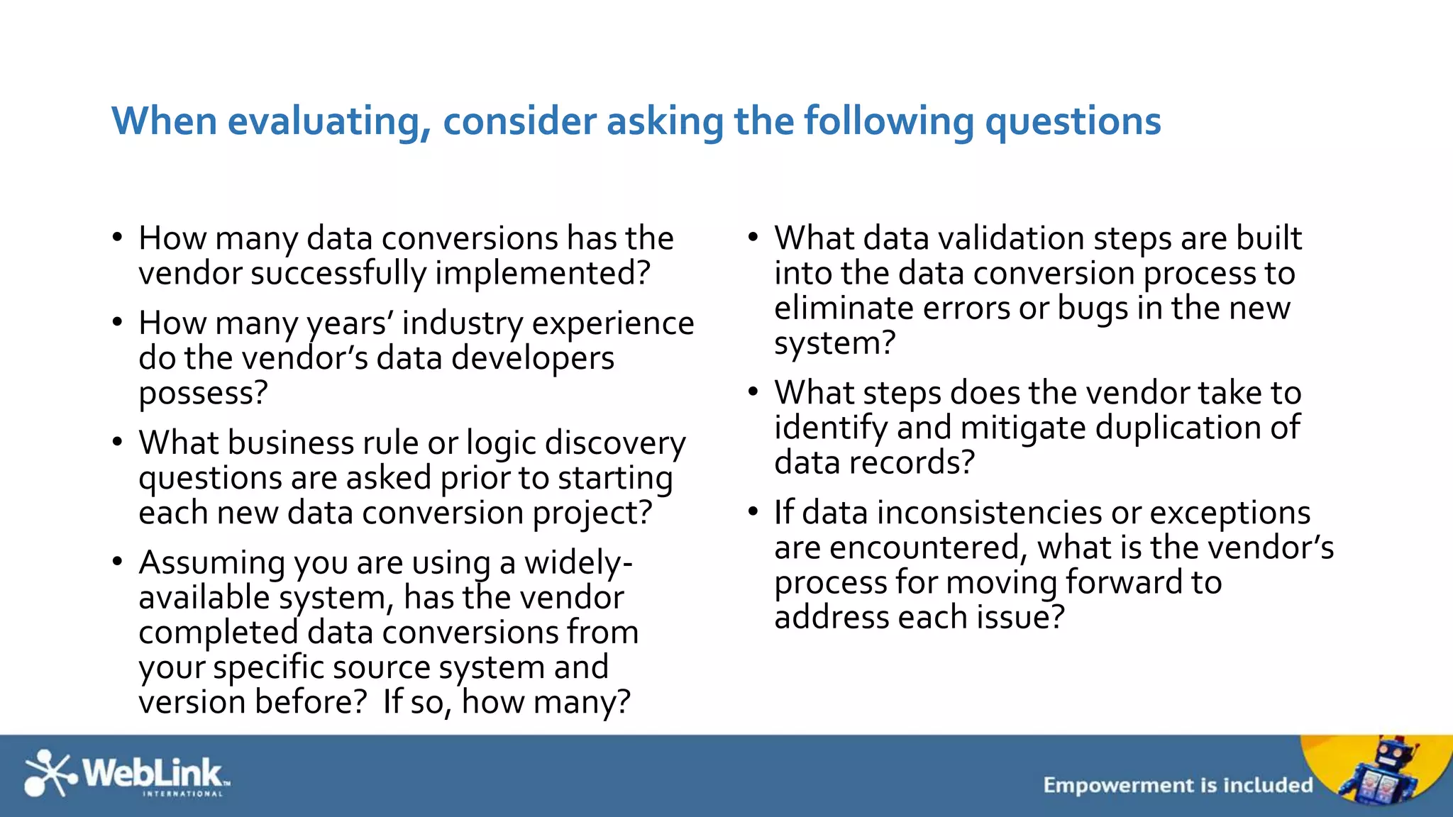 When evaluating, consider asking the following questions
• How many data conversions has the
vendor successfully implemented?
• How many years’ industry experience
do the vendor’s data developers
possess?
• What business rule or logic discovery
questions are asked prior to starting
each new data conversion project?
• Assuming you are using a widely-
available system, has the vendor
completed data conversions from
your specific source system and
version before? If so, how many?
• What data validation steps are built
into the data conversion process to
eliminate errors or bugs in the new
system?
• What steps does the vendor take to
identify and mitigate duplication of
data records?
• If data inconsistencies or exceptions
are encountered, what is the vendor’s
process for moving forward to
address each issue?
 