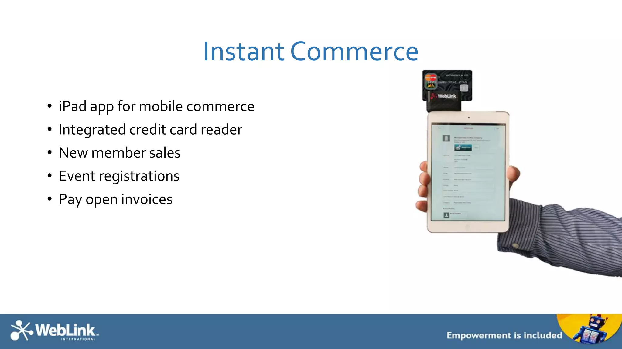 Instant Commerce
• iPad app for mobile commerce
• Integrated credit card reader
• New member sales
• Event registrations
• Pay open invoices
 