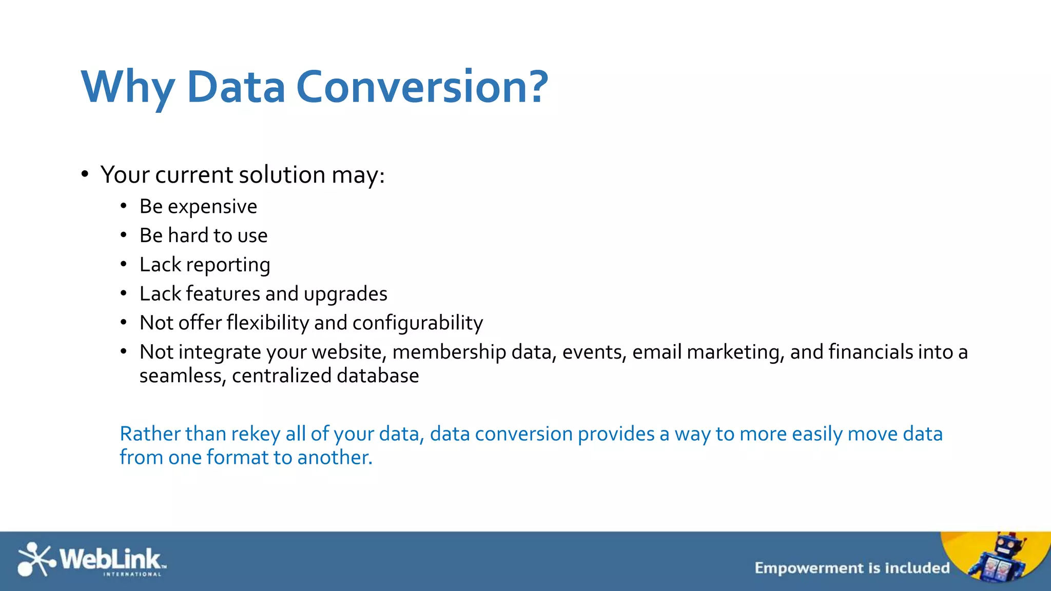 Why Data Conversion?
• Your current solution may:
• Be expensive
• Be hard to use
• Lack reporting
• Lack features and upgrades
• Not offer flexibility and configurability
• Not integrate your website, membership data, events, email marketing, and financials into a
seamless, centralized database
Rather than rekey all of your data, data conversion provides a way to more easily move data
from one format to another.
 