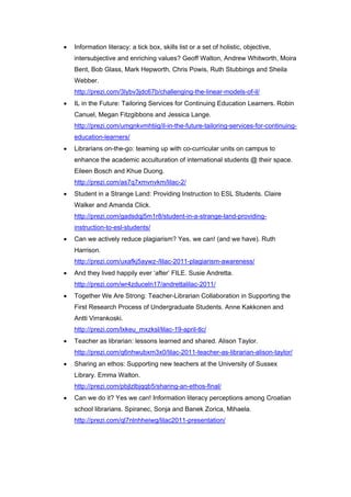    Information literacy: a tick box, skills list or a set of holistic, objective,
    intersubjective and enriching values? Geoff Walton, Andrew Whitworth, Moira
    Bent, Bob Glass, Mark Hepworth, Chris Powis, Ruth Stubbings and Sheila
    Webber.
    http://prezi.com/3lybv3jdc67b/challenging-the-linear-models-of-il/
   IL in the Future: Tailoring Services for Continuing Education Learners. Robin
    Canuel, Megan Fitzgibbons and Jessica Lange.
    http://prezi.com/umgnkvmhtiig/il-in-the-future-tailoring-services-for-continuing-
    education-learners/
   Librarians on-the-go: teaming up with co-curricular units on campus to
    enhance the academic acculturation of international students @ their space.
    Eileen Bosch and Khue Duong.
    http://prezi.com/as7q7xmvnvkm/lilac-2/
   Student in a Strange Land: Providing Instruction to ESL Students. Claire
    Walker and Amanda Click.
    http://prezi.com/gadsdqj5m1r8/student-in-a-strange-land-providing-
    instruction-to-esl-students/
   Can we actively reduce plagiarism? Yes, we can! (and we have). Ruth
    Harrison.
    http://prezi.com/uxafkj5aywz-/lilac-2011-plagiarism-awareness/
   And they lived happily ever ‘after’ FILE. Susie Andretta.
    http://prezi.com/wr4zduceln17/andrettalilac-2011/
   Together We Are Strong: Teacher-Librarian Collaboration in Supporting the
    First Research Process of Undergraduate Students. Anne Kakkonen and
    Antti Virrankoski.
    http://prezi.com/lxkeu_mxzksl/lilac-19-april-tlc/
   Teacher as librarian: lessons learned and shared. Alison Taylor.
    http://prezi.com/q6nhwubxm3x0/lilac-2011-teacher-as-librarian-alison-taylor/
   Sharing an ethos: Supporting new teachers at the University of Sussex
    Library. Emma Walton.
    http://prezi.com/pbjlzlbjqqb5/sharing-an-ethos-final/
   Can we do it? Yes we can! Information literacy perceptions among Croatian
    school librarians. Spiranec, Sonja and Banek Zorica, Mihaela.
    http://prezi.com/ql7nlnhheiwg/lilac2011-presentation/
 