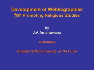 Development of Webliographies  for  Promoting Religious Studies By J.A.Amaraweera (Librarian) Buddhist & Pali University  of  Sri Lanka 