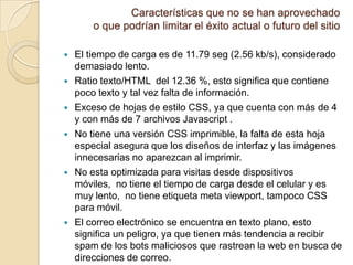 Características que no se han aprovechado
o que podrían limitar el éxito actual o futuro del sitio










El tiempo de carga es de 11.79 seg (2.56 kb/s), considerado
demasiado lento.
Ratio texto/HTML del 12.36 %, esto significa que contiene
poco texto y tal vez falta de información.
Exceso de hojas de estilo CSS, ya que cuenta con más de 4
y con más de 7 archivos Javascript .
No tiene una versión CSS imprimible, la falta de esta hoja
especial asegura que los diseños de interfaz y las imágenes
innecesarias no aparezcan al imprimir.
No esta optimizada para visitas desde dispositivos
móviles, no tiene el tiempo de carga desde el celular y es
muy lento, no tiene etiqueta meta viewport, tampoco CSS
para móvil.
El correo electrónico se encuentra en texto plano, esto
significa un peligro, ya que tienen más tendencia a recibir
spam de los bots maliciosos que rastrean la web en busca de
direcciones de correo.

 