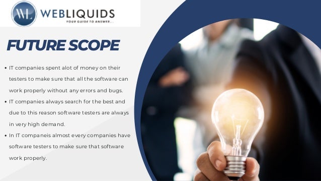 FUTURE SCOPE
IT companies spent alot of money on their
testers to make sure that all the software can
work properly without any errors and bugs.
IT companies always search for the best and
due to this reason software testers are always
in very high demand.
In IT companeis almost every companies have
software testers to make sure that software
work properly.
 