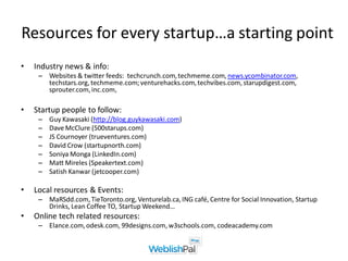 Resources for every startup…a starting point
•   Industry news & info:
     – Websites & twitter feeds: techcrunch.com, techmeme.com, news.ycombinator.com,
       techstars.org, techmeme.com; venturehacks.com, techvibes.com, starupdigest.com,
       sprouter.com, inc.com,

•   Startup people to follow:
     –   Guy Kawasaki (http://blog.guykawasaki.com)
     –   Dave McClure (500starups.com)
     –   JS Cournoyer (trueventures.com)
     –   David Crow (startupnorth.com)
     –   Soniya Monga (LinkedIn.com)
     –   Matt Mireles (Speakertext.com)
     –   Satish Kanwar (jetcooper.com)

•   Local resources & Events:
     – MaRSdd.com, TieToronto.org, Venturelab.ca, ING café, Centre for Social Innovation, Startup
       Drinks, Lean Coffee TO, Startup Weekend…
•   Online tech related resources:
     – Elance.com, odesk.com, 99designs.com, w3schools.com, codeacademy.com
 