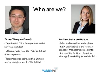 Who are we?



Danny Wang, co-founder                   Barbara Tassa, co-founder
- Experienced China Entrepreneur and a   - Salesand consulting professional
Software Architect                       - MBA Graduate from the Rotman
                                         School of Management in Toronto
- MBA graduate from the Rotman School
                                         - Responsible for North American
of Management
                                         strategy & marketing for WeblishPal
- Responsible for technology & Chinese
market development for WeblishPal
 
