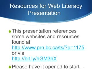 Resources for Web Literacy Presentation	 This presentation references some websites and resources found at http://www.prn.bc.ca/ts/?p=1175 or via http://bit.ly/hGM3hX Please have it opened to start – TY! 